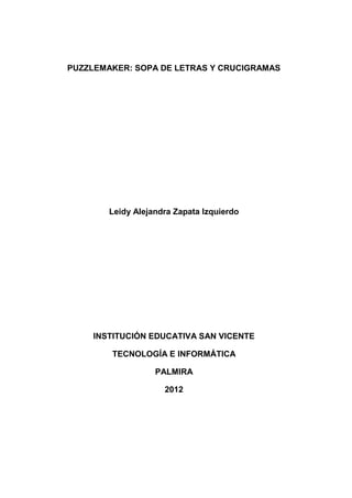 PUZZLEMAKER: SOPA DE LETRAS Y CRUCIGRAMAS




        Leidy Alejandra Zapata Izquierdo




    INSTITUCIÓN EDUCATIVA SAN VICENTE

        TECNOLOGÍA E INFORMÁTICA

                   PALMIRA

                     2012
 