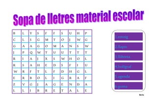 Berta
B L Y S F F S U H P
C L S G M T O J W G
G A A G O M A N S W
J P Q W T U U T T T
R I A J X S W H O L
R S A H E D S F I U
W R F T L F D H G L
E R B O L I G R A F
Z V G J A G E N D A
L L I B R E T A L E
1.estoig
2.llapis
3.llibreta
4.bolígraf
5.agenda
6.goma
7.motxilla
 