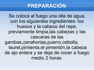 PREPARACIÓN Se coloca al fuego una olla de agua, con los siguientes ingredientes: los huesos y la cabeza del rape, previamente limpia,las cabezas y las cascaras de las gambas,zanahorias,puerro,cebolla,  laurel,pimienta,el pimentón,la cabeza de ajo entera y se deja de cocer a fuego medio 2 horas. 