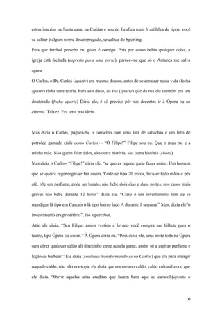 10
estou inscrito na Santa casa, na Caritas e sou do Benfica mais 6 milhões de tipos, você
se calhar é algum nobre desempregado, se calhar do Sporting.
Pois que futebol percebo eu, goles é comigo. Pois por acaso bebia qualquer coisa, a
igreja está fechada (espreita para uma porta), parece-me que só o Antunes me salva
agora.
O Carlos, o Dr. Carlos (aparte) era mesmo doutor, antes de se enraizar nesta vida (fecha
aparte) tinha uma teoria. Para sair disto, da rua (aparte) que da rua ele também era um
doutorado (fecha aparte) Dizia ele, é só preciso pôr-nos decentes ir à Ópera ou ao
cinema. Talvez. Era uma boa ideia.
Mas dizia o Carlos, paguei-lhe o conselho com uma lata de salsichas e um litro de
petróleo gamado (fala como Carlos) - “Ó Filipe!” Filipe sou eu. Que o meu pai e a
minha mãe. Não quero falar deles, são outra história, são outra história (chora)
Mas dizia o Carlos- “Filipe!” dizia ele, “se queres regenergarte fazes assim. Um homem
que se queira regeneegar-se faz assim, Veste-se tipo 20 euros, lava-se todo mãos e pés
até, põe um perfume, pode ser barato, não bebe dois dias e duas noites, nos casos mais
graves não bebe durante 12 horas” dizia ele. “Claro é um investimento tem de se
mendigar lá tipo em Cascais o lá tipo bairro lado A durante 1 semana.” Mas, dizia ele”o
investimento era prioritário”, tão a perceber.
Atão ele dizia, “Seu Filipe, assim vestido e lavado você compra um bilhete para o
teatro, tipo Ópera ou assim.” À Ópera dizia eu. “Pois dizia ele, uma noite toda na Ópera
sem dizer qualquer calão ali direitinho entre aquela gente, assim só a aspirar perfume e
loção de barbear.” Ele dizia (continua transformando-se no Carlos) que era para imergir
naquele caldo, não não era sopa, ele dizia que era mesmo caldo, caldo cultural era o que
ele dizia. “Ouvir aquelas árias eruditas que fazem bem aqui ao caracol.(aponta o
 