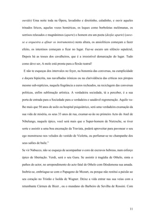 11
ouvido) Uma noite toda na Ópera, lavadinho e direitinho, caladinho, e ouvir aqueles
trinados líricos, aquelas vozes homéricas, os leques como borboletas melómanas, os
sorrisos relaxados e magnânimos (aparte) o homem era um poeta (desfaz aparte) (ouve-
se a orquestra a afinar os instrumentos) nesta altura, os ansioliticos começam a fazer
efeito, os intestinos começam a ficar no lugar. Faz-se escuro um silêncio sepulcral,
Depois há as tosses dos cavalheiros, que é a irresistível demarcação do lugar. Tudo
como deve ser, A mole está pronta para a flexão teatral!
E não te esqueças dos intervalos no foyer, na bonomia das conversas, na cumplicidade
e doçura hipócrita, nas navalhadas irónicas ou na clarividência das críticas nos piropos
mesmo sub-reptícios, naquela fragrância a euros recheados, na reciclagem das conversas
politicas, enfim sublimação artística. A verdadeira sociedade, tá a perceber, é a sua
porta de entrada para a Sociedade para a verdadeira e saudável regreneração. Aquilo va-
lhe mais que 50 anos de asilo ou hospital psiquiátrico, será uma verdadeira exumação da
sua vida de miséria, os seus 33 anos de rua, exumar-se-ão no primeiro Acto do Anel de
Nibelungo, naquele épico, você será mais que o Super-homem de Nietzsche, se tiver
sorte e assistir a uma boa encenação da Traviata, poderá aproveitar para pavonear o seu
ego monstruoso nos veludos do vestido de Violetta, ou perfumar-se no champanhe dos
seus salões de baile.”
Se vir Nabucco, não se esqueça de acompanhar o coro de escravos hebreus, num esforço
épico de libertação. Verdi, será o seu Guru. Se assistir à tragédia de Othelo, sinta o
pathos do actor, no arrependimento do acto fatal de Othelo com Désdemona sua amada.
Inebrie-se, embriague-se com o Papageno de Mozart, ou porque não restitui a paixão ao
seu coração no Tristão e Isolda de Wagner. Deixe a vida entrar nas sua veias com a
retumbante Cármen de Bizet , ou o mundano do Barbeiro de Sevilha de Rossini. Com
 