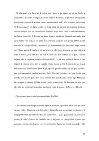 13
Oh chaparral, o q fazes aí de cutelo em punho, é pá deves ser cá um herói, a
conquistar, a esventrar inimigos, a ser um altruísta do catano, eh pá deves ter saqueado
pra aí duas toneladas de sopa de massa, isso em massa, enh? (lê a inscrição da estátua)
“O Conquistador”, ora bem, século 13, eh pá ainda não deviam ter inventado a massa,
deviam comprar tudo em rabanadas ou aletria ou o que nessa altura se tenham lembrado
de chatear o parceiro. E deram o teu nome à praça, isso faz de ti imortal, assim não tens
de te chatear com nada, só côa alma. É pá se tiveres o mesmo azar que eu, e Deus existir
deves tar aí cuns pecados do tamanho de tgv. Pois também não interessa é só pó turista
ver. Olha o que tu devias fazer no teu tempo, se não fosses hipócrita era uma estátua à
sopa de massa, pois estás-te a rir mas é aquilo que nos sustenta. Ri-te pois, vou-me
embora não te esqueças na outra vida que há-de vir faz uma estátua à massa, o que
importa é a massa (ri-se alto) o segredo está na massa, a puta da massa. (já ao longe)
Pois dessa que o Berlusconi gosta! É pá, agora é que me lembrei de um gajo porreiro,
este tipo era capaz de rivalizar contigo a única diferença entre tu e ele é que ele não tem
espada, tem massa, pois, por acaso também tem espada mas é mais tipo Mercedes
Mclaren pra aí coisa de 500.000 heróis. Heróis sim daqueles das Europas. (ri-se) o que
não falta são heróis na Europa, tipo a entrarem e sair de aviões e de Savoys e Tivolis.
Olha um supranumerário (agarra uma beata do chão)
Olha os semáforos sempre amarelos a piscar, estás-me a piscar os olhos, será que estes
sacanas estão a filmar-me, seus bigbrothers do caralho, sim sou um rato no sistema, é é
um jogo? Gostam de ver? Sim? Sou um reality show… que é que querem ver, um vadio
pronto, já viram! Querem um bandalho para o telejornal, vá radiografem, vejam o que
quiserem, (vai apontando para o corpo) sim tenho o fígado um bocado estragado, estão
 