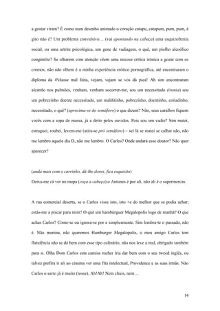 14
a gostar viram? É como num desenho animado o coração catapu, catapum, pum, pum, é
giro não é? Um problema convulsivo… (vai apontando na cabeça) uma esquizofrenia
social, ou uma artrite psicológica, um gene de vadiagem, o quê, um piolho alcoólico
congéntito? Se olharem com atenção vêem uma micose crítica irónica a gozar com os
cromos, não não olhem é a minha experiência erótico pornográfica, até encontraram o
diploma da 4ªclasse mal feita, vejam, vejam se vos dá pica! Ah sim encontraram
alcatrão nos pulmões, venham, venham socorrer-me, sou um necessitado (ironia) sou
um pobrezinho doente necessitado, um malditinho, pobrezinho, doentinho, coitadinho,
necessitado, o quê? (aproxima-se do semáforo) o que dizem? Não, seus caralhos fiquem
vocês com a sopa de massa, já a deito pelos ouvidos. Pois sou um vadio? Sim matei,
estraguei, roubei, levem-me (atira-se pró semáforo) – sei lá se matei se calhar não, não
me lembro aquele dia D, não me lembro. O Carlos? Onde andará esse doutor? Não quer
aparecer?
(anda mais com o carrinho, dá-lhe dores, fica esquisito)
Deixa-me cá ver no mapa (coça a cabeça) o Antunes é por ali, não ali é o supermercas.
A rua comercial deserta, se o Carlos visse isto, isto +e do melhor que se podia achar;
estás-me a piscar para mim? O quê um hambúrguer Megalopolis logo de manhã? O que
achas Carlos? Come-se ou ignora-se por e simplesmente. Sim lembra-te o passado, não
é. Não menina, não queremos Hamburger Megalopolis, o meu amigo Carlos tem
flatulência não se dá bem com esse tipo culinário, não nos leve a mal, obrigado também
para si. Olha Dom Carlos esta camisa rocher iria dar bem com o seu tweed inglês, ou
talvez prefira ir ali ao cinema ver uma fita intelectual, Providence e as suas irmãs. Não
Carlos o sarro já é muito (tosse), Ah!Ah! Nem chuis, nem…
 