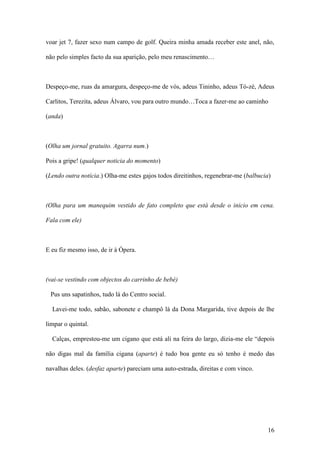 16
voar jet 7, fazer sexo num campo de golf. Queira minha amada receber este anel, não,
não pelo simples facto da sua aparição, pelo meu renascimento…
Despeço-me, ruas da amargura, despeço-me de vós, adeus Tininho, adeus Tó-zé, Adeus
Carlitos, Terezita, adeus Álvaro, vou para outro mundo…Toca a fazer-me ao caminho
(anda)
(Olha um jornal gratuito. Agarra num.)
Pois a gripe! (qualquer noticia do momento)
(Lendo outra notícia.) Olha-me estes gajos todos direitinhos, regenebrar-me (balbucia)
(Olha para um manequim vestido de fato completo que está desde o inicio em cena.
Fala com ele)
E eu fiz mesmo isso, de ir à Ópera.
(vai-se vestindo com objectos do carrinho de bebé)
Pus uns sapatinhos, tudo lá do Centro social.
Lavei-me todo, sabão, sabonete e champô lá da Dona Margarida, tive depois de lhe
limpar o quintal.
Calças, emprestou-me um cigano que está ali na feira do largo, dizia-me ele “depois
não digas mal da família cigana (aparte) é tudo boa gente eu só tenho é medo das
navalhas deles. (desfaz aparte) pareciam uma auto-estrada, direitas e com vinco.
 