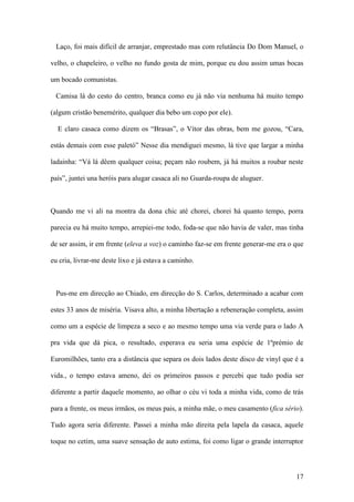 17
Laço, foi mais difícil de arranjar, emprestado mas com relutância Do Dom Manuel, o
velho, o chapeleiro, o velho no fundo gosta de mim, porque eu dou assim umas bocas
um bocado comunistas.
Camisa lá do cesto do centro, branca como eu já não via nenhuma há muito tempo
(algum cristão benemérito, qualquer dia bebo um copo por ele).
E claro casaca como dizem os “Brasas”, o Vítor das obras, bem me gozou, “Cara,
estás demais com esse paletó” Nesse dia mendiguei mesmo, lá tive que largar a minha
ladainha: “Vá lá dêem qualquer coisa; peçam não roubem, já há muitos a roubar neste
país”, juntei una heróis para alugar casaca ali no Guarda-roupa de aluguer.
Quando me vi ali na montra da dona chic até chorei, chorei há quanto tempo, porra
parecia eu há muito tempo, arrepiei-me todo, foda-se que não havia de valer, mas tinha
de ser assim, ir em frente (eleva a voz) o caminho faz-se em frente generar-me era o que
eu cria, livrar-me deste lixo e já estava a caminho.
Pus-me em direcção ao Chiado, em direcção do S. Carlos, determinado a acabar com
estes 33 anos de miséria. Visava alto, a minha libertação a rebeneração completa, assim
como um a espécie de limpeza a seco e ao mesmo tempo uma via verde para o lado A
pra vida que dá pica, o resultado, esperava eu seria uma espécie de 1ºprémio de
Euromilhões, tanto era a distância que separa os dois lados deste disco de vinyl que é a
vida., o tempo estava ameno, dei os primeiros passos e percebi que tudo podia ser
diferente a partir daquele momento, ao olhar o céu vi toda a minha vida, como de trás
para a frente, os meus irmãos, os meus pais, a minha mãe, o meu casamento (fica sério).
Tudo agora seria diferente. Passei a minha mão direita pela lapela da casaca, aquele
toque no cetim, uma suave sensação de auto estima, foi como ligar o grande interruptor
 