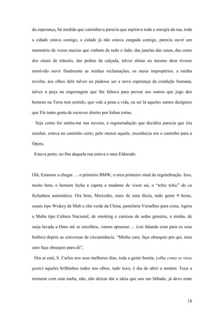 18
da esperança, há medida que caminhava parecia que aspirava toda a energia da rua, toda
a cidade estava comigo, a cidade já não estava zangada comigo, parecia ouvir um
murmúrio de vozes macias que vinham de todo o lado, das janelas das casas, das cores
dos sinais de trânsito, das pedras da calçada, talvez almas ou mesmo deus tivesse
resolvido ouvir finalmente as minhas reclamações, os meus impropérios, a minha
revolta, aos olhos dele talvez eu pudesse ser a nova esperança da condição humana,
talvez a peça na engrenagem que lhe faltava para provar aos outros que jogo dos
homens na Terra tem sentido, que vale a pena a vida, eu sei lá aqueles santos desígnios
que Ele tanto gosta de escrever direito por linhas tortas.
Seja como for sentia-me nas nuvens, a regeneradação que decidira parecia que iria
resultar, estava no caminho certo, pelo menos aquele, reconhecia era o caminho para a
Òpera.
Estava perto, no fim daquela rua estava o meu Eldorado.
Olá, Estamos a chegar…. o primeiro BMW, o meu primeiro sinal de regenebração. Isso,
muito bem, o homem fecha a capota a madame de vison sai, o “tchic tchic” do ca
fechadura automática. Ora bem, Mercedes, mais de uma dúzia, tudo gente 9 horas,
casais tipo Wiskey de Malt e chá verde da China, pastelaria Versalhes para cima, Agora
a Malta tipo Cultura Nacional, de smoking e camisas de sedas genuína, a minha, de
sarja lavada a Omo até se encolheu, vamos aprumar…. (vai falando com para os seus
botões) depois as conversas de circunstância: “Minha cara, faça obsequio pra qui, meu
caro faça obsequio para ali”,
Ora aí está, S. Carlos nos seus melhores dias, toda a gente bonita, (olha como se visse
gente) aqueles brilhinhos todos nos olhos, tudo luxo, é dia de abrir a montra. Toca a
misturar com esta malta, não, não deixar dar a ideia que sou um bêbado, já devo estar
 