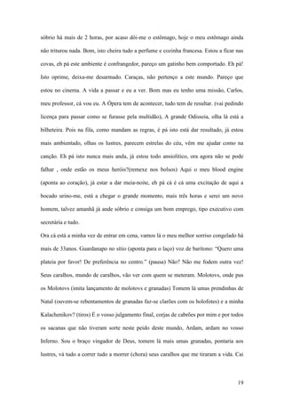 19
sóbrio há mais de 2 horas, por acaso dói-me o estômago, hoje o meu estômago ainda
não triturou nada. Bom, isto cheira tudo a perfume e cozinha francesa. Estou a ficar nas
covas, eh pá este ambiente é confrangedor, pareço um gatinho bem comportado. Eh pá!
Isto oprime, deixa-me desarmado. Caraças, não pertenço a este mundo. Pareço que
estou no cinema. A vida a passar e eu a ver. Bom mas eu tenho uma missão, Carlos,
meu professor, cá vou eu. A Ópera tem de acontecer, tudo tem de resultar. (vai pedindo
licença para passar como se furasse pela multidão), A grande Odisseia, olha lá está a
bilheteira. Pois na fila, como mandam as regras, é pá isto está dar resultado, já estou
mais ambientado, olhas os lustres, parecem estrelas do céu, vêm me ajudar como na
canção. Eh pá isto nunca mais anda, já estou todo ansiolítico, ora agora não se pode
falhar , onde estão os meus heróis?(remexe nos bolsos) Aqui o meu blood engine
(aponta ao coração), já estar a dar meia-noite, eh pá cá é cá uma excitação de aqui a
bocado urino-me, está a chegar o grande momento, mais três horas e serei um novo
homem, talvez amanhã já ande sóbrio e consiga um bom emprego, tipo executivo com
secretária e tudo.
Ora cá está a minha vez de entrar em cena, vamos lá o meu melhor sorriso congelado há
mais de 33anos. Guardanapo no sítio (aponta para o laço) voz de barítono: “Quero uma
plateia por favor! De preferência no centro.” (pausa) Não? Não me fodem outra vez!
Seus caralhos, mundo de caralhos, vão ver com quem se meteram. Molotovs, onde pus
os Molotovs (imita lançamento de molotovs e granadas) Tomem lá umas prendinhas de
Natal (ouvem-se rebentamentos de granadas faz-se clarões com os holofotes) e a minha
Kalachenikov? (tiros) É o vosso julgamento final, corjas de cabrões por mim e por todos
os sacanas que não tiveram sorte neste peido deste mundo, Ardam, ardam no vosso
Inferno. Sou o braço vingador de Deus, tomem lá mais umas granadas, pontaria aos
lustres, vá tudo a correr tudo a morrer (chora) seus caralhos que me tiraram a vida. Cai
 