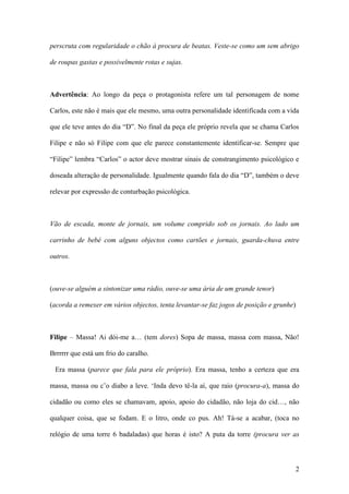 2
perscruta com regularidade o chão à procura de beatas. Veste-se como um sem abrigo
de roupas gastas e possivelmente rotas e sujas.
Advertência: Ao longo da peça o protagonista refere um tal personagem de nome
Carlos, este não é mais que ele mesmo, uma outra personalidade identificada com a vida
que ele teve antes do dia “D”. No final da peça ele próprio revela que se chama Carlos
Filipe e não só Filipe com que ele parece constantemente identificar-se. Sempre que
“Filipe” lembra “Carlos” o actor deve mostrar sinais de constrangimento psicológico e
doseada alteração de personalidade. Igualmente quando fala do dia “D”, também o deve
relevar por expressão de conturbação psicológica.
Vão de escada, monte de jornais, um volume comprido sob os jornais. Ao lado um
carrinho de bebé com alguns objectos como cartões e jornais, guarda-chuva entre
outros.
(ouve-se alguém a sintonizar uma rádio, ouve-se uma ária de um grande tenor)
(acorda a remexer em vários objectos, tenta levantar-se faz jogos de posição e grunhe)
Filipe – Massa! Ai dói-me a… (tem dores) Sopa de massa, massa com massa, Não!
Brrrrrr que está um frio do caralho.
Era massa (parece que fala para ele próprio). Era massa, tenho a certeza que era
massa, massa ou c’o diabo a leve. ‘Inda devo tê-la aí, que raio (procura-a), massa do
cidadão ou como eles se chamavam, apoio, apoio do cidadão, não loja do cid…, não
qualquer coisa, que se fodam. E o litro, onde co pus. Ah! Tá-se a acabar, (toca no
relógio de uma torre 6 badaladas) que horas é isto? A puta da torre (procura ver as
 