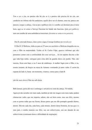 21
Tou a ver o céu, no paraíso não há céu se é o paraíso não precisa de ter céu, um
candeeiro no inferno não há candeeiros, aquilo deve ser só chamas, uma rua, parece um
passeio, (ergue a cabeça, vira-se pra o publico) isto é o caralho caí desmaiei pra aí meia
hora, aqui se vê como o Serviço Nacional de Saúde não funciona. (fala pró publico),
nem um caralho de uma ambulância trouxeram, (levanta-se senta-se no passeio).
Dia D, está tudo branco, claro como a água. Consigo lembrar-me (revela-se)
O Dia D. O Melícias, tinha eu para aí 25 anos no escritório o Melícias despediu-me eu
com o filho na maternidade: Venha cá Sr. Carlos Filpe, quero-o informar que não
pensamos contar com a continuidade dos seus serviços… foi de repente deu-me a dor
que inda hoje tenho, carreguei para cima dele de guarda chuva em punho. Não, não
morreu, ficou sem baço, e eu 5 anos de calabouço. A mulher fugiu com o filho, e eu,
noutro instante, de bruços na mesa do Antunes vomitando já tanto vinho. E assim de
repente do lado A, basta um momento, viramos, vamos para o lado B.
(dá-lhe mais dores) Não me safo desta.
Bebi demais, porra dói-me o estômago e urticária no cruto da cabeça. Tô fodido,
Agora já não acredito em mais nada, também já não me magoo com mais nada, podem
chamar-me vadio, que me importa, sabem, não sei bem como, mas sou feliz, mesmo
com as porras todas que me fazem, desses putos que me dão pontapés quando durmo,
desisti. Dói-me cada dia, cada hora, cada minuto, dentro desta fronteira, da rua que é o
meu país, à minha maneira sou feliz, sou um sobrevivente, sou um danado de um
sobrevivente (continuam dores e dificuldade de respiração)
 