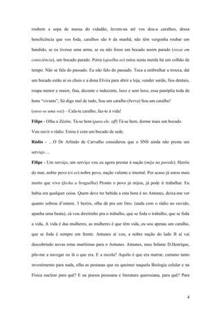 4
roubem a sopa de massa do cidadão, levem-na até vos dou-a caralhos, dessa
beneficência que vos foda, caralhos são 6 da manhã, não têm vergonha roubar um
bandido, se eu tivesse uma arma, se eu não fosse um bocado assim parado (recai em
consciência), um bocado parado. Porra (ajoelha-se) estou nesta merda há um colhão de
tempo. Não se fala do passado. Eu não falo do passado. Toca a embrulhar a trouxa, daí
um bocado estão aí os chuis e a dona Elvira para abrir a loja, vender sutiãs, fios dentais,
roupa menor e maior, fina, decente e indecente, luxo e sem luxo, essa panóplia toda de
bons “vivants”, Só digo mal de tudo, Sou um caralho (berra) Sou um caralho!
(ouve-se uma voz) – Cala-te caralho, faz-te à vida!
Filipe - Olha o Zézito. Tá-se bem (para ele, off) Tá-se bem, dorme mais um bocado.
Vou ouvir o rádio. Estou é com um bocado de sede.
Rádio - …O Dr Arlindo de Carvalho considerou que o SNS ainda não presta um
serviço….
Filipe - Um serviço, um serviço vou eu agora prestar à nação (mija na parede). Heróis
do mar, nobre povo (ri-se) nobre povo, nação valente e imortal. Por acaso já estou mais
morto que vivo (fecha a braguilha) Pronto o povo já mijou, já pode ir trabalhar. Eu
bebia era qualquer coisa. Quem deve ter bebida a esta hora é no Antunes, deixa-me ver
quanto sobrou d’ontem, 3 heróis, olha dá pra um litro. (anda com o rádio no ouvido,
apanha uma beata), cá vou direitinho pra o trabalho, que se foda o trabalho, que se foda
a vida, A vida é das mulheres, as mulheres é que têm vida, eu sou apenas um caralho,
que se foda é sempre em frente. Antunes aí vou, a nobre nação do lado B aí vai
descobrindo novas rotas marítimas para o Antunes. Antunes, meu Infante D.Henrique,
põe-me a navegar ou lá o que era. E a escola? Aquilo é que era marrar, camano tanto
investimento para nada, olha as pestanas que eu queimei naquela Biologia celular e na
Física nuclear para quê? E na poesia pessoana e literatura querosiana, para quê? Para
 