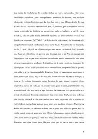 5
esta merda de confluências de avenidas (indica as ruas), mal paridas, estas torres
imobiliárias creditárias, estes metropolitanos apinhados de insectos, das verdades
idiotas, das politicas hipócritas, Ah! Eu hoje falo com o meu 12ºano, do alto do meu
12ºano, ouviu? Das novas oportunidades, Sim, Sr, ministro, pois com certeza, sou um
ilustre conhecedor da filologia do arruamento, tenho o bacharel, sr dr. de coma
alcoólico, sim sou pela defesa ambiental, vectorial do erradicamento do lixo pela
desinfecção estrutural, Eu? Vadio? Pela desin-fec-ção es-tru-tu-ral, sim começava pelo
seu gabinete ministerial, sim licenciei-me no outro dia, no Politécnico do vão de escada,
no dia D (sério), (destrói um objecto qualquer que tem no carrinho de bebé). (apanha
uma beata do chão) Sim, sei que sou uma desgraça, mas sr dr. Não se esqueça uma
desgraça não vem só, por acaso até somos uns milhares, a coisa tem crescido, não, não é
só uma percentagem na sondagem da televisão, sim é carne e ossos no bengaleiro do
desemprego. Eu sei, eu sei que tenho novas oportunidades, as oportunidades é que não
têm saída, tá a ver é uma pescadinha de rabo na boca, por acaso comia agora, uuuu q
fome, sabe o que é isso. Não sr dr. Não, não é uma coisa que dá entre o almoço e o
jantar sr. Dr,. A fome é uma coisa que dá durante o dia todo…(treme) (esquizo) calem-
se caralhos, eu sou um vadio, eu sei, sou um vadio, quero lá saber, quero lá saber. Vou
sentar-me aqui, olha vou comer a sopa de massa da Santa casa, isso que se quilhe vou
comer a Santa casa, Ina cum camano nesta rua somos mais de 20, isto está cada vez
pior, caralho (berra) É a vida seus caralhos, estão todos enganados, não se ponham no
metro todos à mesma hora, acabam todos tortos seus caralhos, o Serviço Nacional de
Saúde não funciona, os chineses acabam com a gente, esta vida não presta, falo da
minha mas da vossa, da vossa se a têm. Olhem, bebam copos, vejam o fundo do copo
(olha para dentro da garrafa) vêem tudo fosco, distorcido como um fiambre podre?
Vêem-no, isso vejam (como quem fala para gente que vai para o metro) essa merda
 