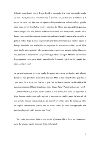 6
toda aí à vossa frente, isso aí depois do vidro, isso ponha lá a vossa imaginação (muda
de tom , mais pausado e circunstancial) É a vossa vida, isso aí tudo esborratado é a
merda da vossa vida. Querem ver ó pensem lá uma coisa que tenham sonhado quando
eram mais novos? (cambaleia sempre) sim, isso ter filhos, uma casa própria, passear,
ver os amigos, tudo nice, bonito, isso tudo redondinho, tudo arranjadinho, casinha nove
horas, emprego até às 6, comparem com isto tudo esborratado (espreita pela garrafa) é a
puta da vida a fugir. (simula empurrão) Eh lá! Não empurrem seus caralhos vejam a
bodega disto tudo, seus merdas não me empurrem! Só pensam no comboio, eu sei! Têm
uma família para sustentar, não querem perder o emprego, querem ganhar, Ganhem,
vão, rebolem-se na televisão, (cai fica sério) já estou c’os copos. Que raio de conversa
logo agora que estou quase sóbrio, só um litrinho de manhã. Hoje é um dia especial, faz
anos….puta de vida!
Aí vai um homem de cravo na lapela, de repente parecia-me um jardim. Vais plantar
hortaliça? Pois para fazer mais salada nacional. Olha o meu amigo Carlos ´que dizia :
“que havia de se levar essa flor era lá pró FMi ou Banco Mundial, ou lá o G3 ou lá
como se amanham. Olhem vêm aí mais cinco. Viva o Zeca! (Pausa) também pra vocês!
Olha as belas tv’s, é pá está a dar o Benfica às 6 da manhã, isto é que são jogadores, a
jogar logo de manhã, pum, golo, agora é o secretário de estado à saída da bola, eh pá
que gravata! Em que ourivesaria é que ele a comprou? Olha o canal das notícias, o telex
do capital truturutruturu (simula fita de telex) Pronto já estou desempregado não
precisam de cuspir tudo! (apanha uma beata)
Olá…(olha para vários lados à procura de alguém) o Mário devia ter cá dormido,
deve-lhe ter dado a gota, foi passar férias no hospital.
 