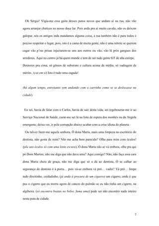 7
Oh Sérgio! Vigia-me essa gaita desses putos novos que andam aí na rua, não vão
agora arranjar chatices no nosso doce lar. Pois anda pra aí muito cavalo, não os deixem
galopar, nós os antigos inda mandamos alguma coisa, a rua também não é para todos é
preciso respeitar o lugar, pois, isto é a cama de muita gente, não é uma retrete se querem
cagar vão p’ras prisas injectarem-se uns aos outros ou vão, vão lá prós gangues dos
arredores. Aqui no centro já há quem mande e tem de ser tudo gente GT de alta estirpe,
Doutores pra cima, só génios de substrato e cultura acima da média, só vadiagem de
mérito.. (cai em si) Isto é tudo uma cagada!
(há algum tempo, entretanto vem andando com o carrinho como se se deslocasse na
cidade)
Eu sei, havia de falar com o Carlos, havia de sair desta vida, sei regebenerar-me ir ao
Serviço Nacional de Saúde, curar-me sei lá na lista de espera dos monhés ou da Angola
emergente, deixa ver, ir pela corrupção abaixo acabar com a crise idiota do planeta.
Ou talvez fazer-me aquela senhora, Ó dona Maria, mais uma limpeza no escritório do
dentista, não gosta de mim? Não me acha bem parecido? Olha para mim com óculos!
(põe uns óculos só com uma lente escura), Ó dona Maria não se vá embora, olhe pra qui
pó Dom Martini, não me diga que não dava uma? Aqui comigo? Não, não faça essa cara
dona Maria cheia de graça, não me diga que só a dá ao dentista, Ó se calhar ao
segurança do dentista ó à porra… pois vá-se embora vá pró… vadio? Vá pró… limpe
tudo direitinho, cuidadinho, (já anda à procura de um cigarro) um cigarro, onde é que
pus o cigarro que eu morra agora de cancro do pulmão se eu não tinha um cigarro, na
algibeira. (só encontra beatas no bolso, fuma uma) pode ser não encontro nada inteiro
nesta puta de cidade.
 