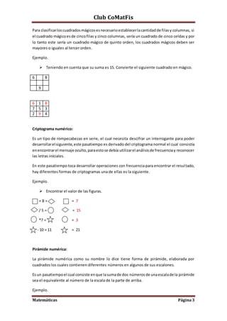 Club CoMatFis
Matemáticas Página3
Para clasificarloscuadradosmágicosesnecesarioestablecerlacantidadde filasy columnas, si
el cuadrado mágicoesde cincofilas y cinco columnas, sería un cuadrado de cinco celdas y por
lo tanto este sería un cuadrado mágico de quinto orden, los cuadrados mágicos deben ser
mayores o iguales al tercer orden.
Ejemplo.
 Teniendo en cuenta que su suma es 15. Convierte el siguiente cuadrado en mágico.
6 8
9
6 1 8
7 5 3
2 9 4
Criptograma numérico:
Es un tipo de rompecabezas en serie, el cual necesita descifrar un interrogante para poder
desarrollarel siguiente,este pasatiempo es derivado del criptograma normal el cual consistía
enencontrarel mensaje oculto,paraestose debía utilizarel análisisde frecuenciay reconocer
las letras iníciales.
En este pasatiempo toca desarrollar operaciones con frecuencia para encontrar el resultado,
hay diferentes formas de criptogramas una de ellas es la siguiente.
Ejemplo.
 Encontrar el valor de las figuras.
+ 8 = ¿ = 7
/ 5 = = 15
*7 = = 3
- 10 = 11 = 21
Pirámide numérica:
La pirámide numérica como su nombre lo dice tiene forma de pirámide, elaborada por
cuadrados los cuales contienen diferentes números en algunos de sus escalones.
Es un pasatiempoel cual consiste enque lasumade dos números de unaescalade la pirámide
sea el equivalente al número de la escala de la parte de arriba.
Ejemplo.
 