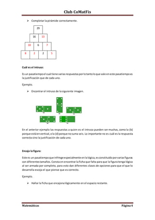 Club CoMatFis
Matemáticas Página4
 Completar la pirámide correctamente.
Cuál es el intruso:
Es un pasatiempoel cual tiene variasrespuestasporlotantoloque vale eneste pasatiempoes
la justificación que de cada uno.
Ejemplo.
 Encontrar el intruso de la siguiente imagen.
En el anterior ejemplo las respuestas a quien es el intruso pueden ser muchas, como la (b)
porque estáenvertical,ola (d) porque nosuma seis. Lo importante no es cuál es la respuesta
correcta sino la justificación de cada uno.
Encaja la figura:
Este es un pasatiempoque infringeespecialmente enlalógica,esconstituidoporvariasfiguras
con diferentestamaños. Consta en encontrar la ficha que falta para que la figura tenga lógica
al ser armada por completo, para esto dan diferentes clases de opciones para que el que lo
desarrolla escoja el que piense que es correcto.
Ejemplo.
 Hallar la ficha que encajona lógicamente en el espacio restante.
29
13
5
7
2
6
28
10
16
 