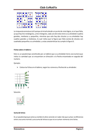 Club CoMatFis
Matemáticas Página5
La respuestacorrectaeslaD porque al mirarlodesde un punto de vista lógico, es el que falta,
ya que hay tres rectángulos, y tres triángulos, cada uno de estos tiene a su alrededor cuadros
grandes, medianos y pequeños, mientras que solo hay dos círculos y a su alrededor hay
cuadros grandes y medianos, lo cual indica que la figura que falta consta de círculos con
cuadrados pequeños a su alrededor, y estas características las cumple la figura D.
Fichas sobre el tablero:
Este es un pasatiempo constituido por un tablero que a su alrededor tiene una numero que
indica la cantidad que se encuentran en dirección a la flecha encontrada en seguida del
numero.
Ejemplo.
 Coloca las fichas en el tablero, según los números y flechas de su alrededor.
Solución.
Suma de letras:
Es un pasatiempoque comosunombre lo dice consiste en nada más que sumar, la diferencia
entre una suma normal y una suma de letras es que no se suman números sino letras.
 