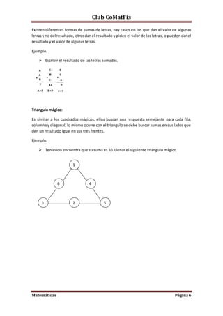 Club CoMatFis
Matemáticas Página6
Existen diferentes formas de sumas de letras, hay casos en los que dan el valor de algunas
letrasy no del resultado, otrosdanel resultado y piden el valor de las letras, o pueden dar el
resultado y el valor de algunas letras.
Ejemplo.
 Escribir el resultado de las letras sumadas.
Triangulo mágico:
Es similar a los cuadrados mágicos, ellos buscan una respuesta semejante para cada fila,
columna y diagonal, lo mismo ocurre con el triangulo se debe buscar sumas en sus lados que
den un resultado igual en sus tres frentes.
Ejemplo.
 Teniendo encuentra que su suma es 10. Llenar el siguiente triangulo mágico.
1
2
4
53
6
 
