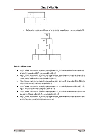 Club CoMatFis
Matemáticas Página9
o Rellenaloscuadrosenblancode la pirámide paraobtenercomoresultado 70.
FuentesBibliográficas
 http://www.matesymas.es/index.php?option=com_content&view=article&id=209:icu
al-es-el-intruso&catid=65:ejemplos&Itemid=143
 http://www.matesymas.es/index.php?option=com_content&view=article&id=307:pira
mide-numerica&catid=65:ejemplos&Itemid=143
 http://www.matesymas.es/index.php?option=com_content&view=article&id=308:crip
tograma&catid=65:ejemplos&Itemid=143ç
 http://www.matesymas.es/index.php?option=com_content&view=article&id=357:tria
ngulo-magico&catid=65:ejemplos&Itemid=143
 http://www.matesymas.es/index.php?option=com_content&view=article&id=585:fich
as-sobre-el-tablero&catid=65:ejemplos&Itemid=143
 http://www.matesymas.es/index.php?option=com_content&view=article&id=784:enc
aja-la-figura&catid=65:ejemplos&Itemid=143
12
1
70
30
17
7
1 2 5
 