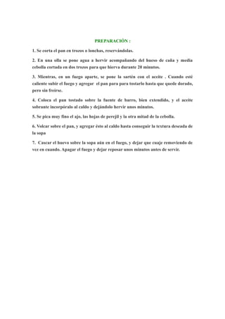 PREPARACIÓN :
1. Se corta el pan en trozos o lonchas, reservándolas.
2. En una olla se pone agua a hervir acompañando del hueso de caña y media
cebolla cortada en dos trozos para que hierva durante 20 minutos.
3. Mientras, en un fuego aparte, se pone la sartén con el aceite . Cuando esté
caliente subir el fuego y agregar el pan para para tostarlo hasta que quede dorado,
pero sin freírse.
4. Coloca el pan tostado sobre la fuente de barro, bien extendido, y el aceite
sobrante incorpóralo al caldo y dejándolo hervir unos minutos.
5. Se pica muy fino el ajo, las hojas de perejil y la otra mitad de la cebolla.
6. Volcar sobre el pan, y agregar ésto al caldo hasta conseguir la textura deseada de
la sopa
7. Cascar el huevo sobre la sopa aún en el fuego, y dejar que cuaje removiendo de
vez en cuando. Apagar el fuego y dejar reposar unos minutos antes de servir.
 