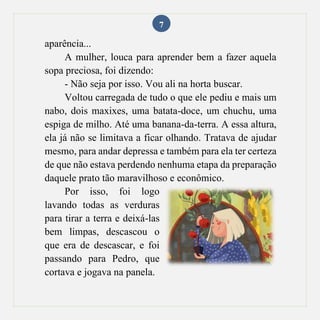7
aparência...
A mulher, louca para aprender bem a fazer aquela
sopa preciosa, foi dizendo:
- Não seja por isso. Vou ali na horta buscar.
Voltou carregada de tudo o que ele pediu e mais um
nabo, dois maxixes, uma batata-doce, um chuchu, uma
espiga de milho. Até uma banana-da-terra. A essa altura,
ela já não se limitava a ficar olhando. Tratava de ajudar
mesmo, para andar depressa e também para ela ter certeza
de que não estava perdendo nenhuma etapa da preparação
daquele prato tão maravilhoso e econômico.
Por isso, foi logo
lavando todas as verduras
para tirar a terra e deixá-las
bem limpas, descascou o
que era de descascar, e foi
passando para Pedro, que
cortava e jogava na panela.
 