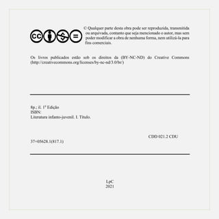 © Qualquer parte desta obra pode ser reproduzida, transmitida
ou arquivada, contanto que seja mencionado o autor, mas sem
poder modificar a obra de nenhuma forma, nem utilizá-la para
fins comerciais.
Os livros publicados estão sob os direitos da (BY-NC-ND) do Creative Commons
(http://creativecommons.org/licenses/by-nc-nd/3.0/br/)
8p.; il. 10
Edição
ISBN:
Literatura infanto-juvenil. I. Título.
CDD 021.2 CDU
37+05628.1(817.1)
LpC
2021
 