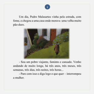 1
Um dia, Pedro Malasartes vinha pela estrada, com
fome, e chegou a uma casa onde morava uma velha muito
pão-duro.
- Sou um pobre viajante, faminto e cansado. Venho
andando de muito longe, há três anos, três meses, três
semanas, três dias, três noites, três horas...
- Pare com isso e diga logo o que quer – interrompeu
a mulher.
 