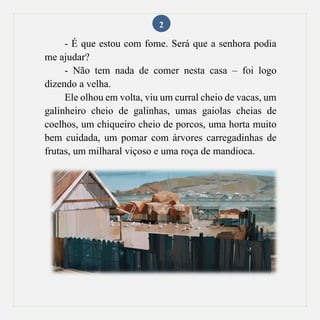 2
- É que estou com fome. Será que a senhora podia
me ajudar?
- Não tem nada de comer nesta casa – foi logo
dizendo a velha.
Ele olhou em volta, viu um curral cheio de vacas, um
galinheiro cheio de galinhas, umas gaiolas cheias de
coelhos, um chiqueiro cheio de porcos, uma horta muito
bem cuidada, um pomar com árvores carregadinhas de
frutas, um milharal viçoso e uma roça de mandioca.
 