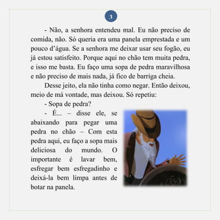 3
- Não, a senhora entendeu mal. Eu não preciso de
comida, não. Só queria era uma panela emprestada e um
pouco d’água. Se a senhora me deixar usar seu fogão, eu
já estou satisfeito. Porque aqui no chão tem muita pedra,
e isso me basta. Eu faço uma sopa de pedra maravilhosa
e não preciso de mais nada, já fico de barriga cheia.
Desse jeito, ela não tinha como negar. Então deixou,
meio de má vontade, mas deixou. Só repetiu:
- Sopa de pedra?
- É... – disse ele, se
abaixando para pegar uma
pedra no chão – Com esta
pedra aqui, eu faço a sopa mais
deliciosa do mundo. O
importante é lavar bem,
esfregar bem esfregadinho e
deixá-la bem limpa antes de
botar na panela.
 