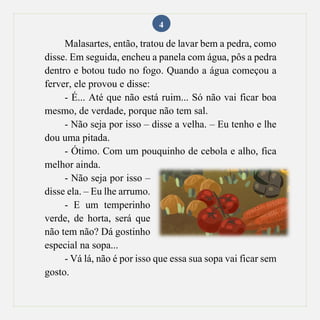 4
Malasartes, então, tratou de lavar bem a pedra, como
disse. Em seguida, encheu a panela com água, pôs a pedra
dentro e botou tudo no fogo. Quando a água começou a
ferver, ele provou e disse:
- É... Até que não está ruim... Só não vai ficar boa
mesmo, de verdade, porque não tem sal.
- Não seja por isso – disse a velha. – Eu tenho e lhe
dou uma pitada.
- Ótimo. Com um pouquinho de cebola e alho, fica
melhor ainda.
- Não seja por isso –
disse ela. – Eu lhe arrumo.
- E um temperinho
verde, de horta, será que
não tem não? Dá gostinho
especial na sopa...
- Vá lá, não é por isso que essa sua sopa vai ficar sem
gosto.
 