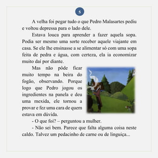 5
A velha foi pegar tudo o que Pedro Malasartes pediu
e voltou depressa para o lado dele.
Estava louca para aprender a fazer aquela sopa.
Podia ser mesmo uma sorte receber aquele viajante em
casa. Se ele lhe ensinasse a se alimentar só com uma sopa
feita de pedra e água, com certeza, ela ia economizar
muito daí por diante.
Mas não pôde ficar
muito tempo na beira do
fogão, observando. Porque
logo que Pedro jogou os
ingredientes na panela e deu
uma mexida, ele tornou a
provar e fez uma cara de quem
estava em dúvida.
- O que foi? – perguntou a mulher.
- Não sei bem. Parece que falta alguma coisa neste
caldo. Talvez um pedacinho de carne ou de linguiça...
 