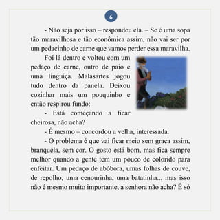 6
- Não seja por isso – respondeu ela. – Se é uma sopa
tão maravilhosa e tão econômica assim, não vai ser por
um pedacinho de carne que vamos perder essa maravilha.
Foi lá dentro e voltou com um
pedaço de carne, outro de paio e
uma linguiça. Malasartes jogou
tudo dentro da panela. Deixou
cozinhar mais um pouquinho e
então respirou fundo:
- Está começando a ficar
cheirosa, não acha?
- É mesmo – concordou a velha, interessada.
- O problema é que vai ficar meio sem graça assim,
branquela, sem cor. O gosto está bom, mas fica sempre
melhor quando a gente tem um pouco de colorido para
enfeitar. Um pedaço de abóbora, umas folhas de couve,
de repolho, uma cenourinha, uma batatinha... mas isso
não é mesmo muito importante, a senhora não acha? É só
 