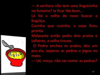 —  A senhora não tem uma linguicinha no fumeiro? Ia ficar tão bom...  Lá foi a velha de novo buscar a lingüiça.  Cozinha que cozinha, a sopa ficou pronta. Malasarte então pediu dois pratos e talheres, a velha trouxe. O Pedro encheu os pratos, deu um pra ela, separou as pedras e jogou no mato. —  Ué, moço, não vai comer as pedras? 