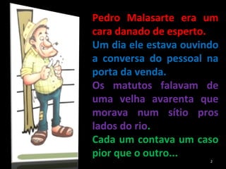 Pedro Malasarte era um cara danado de esperto.  Um dia ele estava ouvindo a conversa do pessoal na porta da venda.  Os matutos falavam de uma velha avarenta que morava num sítio pros lados do rio .  Cada um contava um caso pior que o outro... 