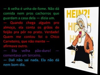—  A velha é unha-de-fome. Não dá comida nem pros cachorros que guardam a casa dela — dizia um. —  Quando chega alguém pro almoço, ela conta os grãos de feijão pra pôr no prato. Verdade! Quem me contou foi o Chico Carreteiro, que não mente — afirmava outro. —  Eta velha pão-duro! — comentava um terceiro. —  Dali não sai nada. Ela não dá nem bom-dia. 