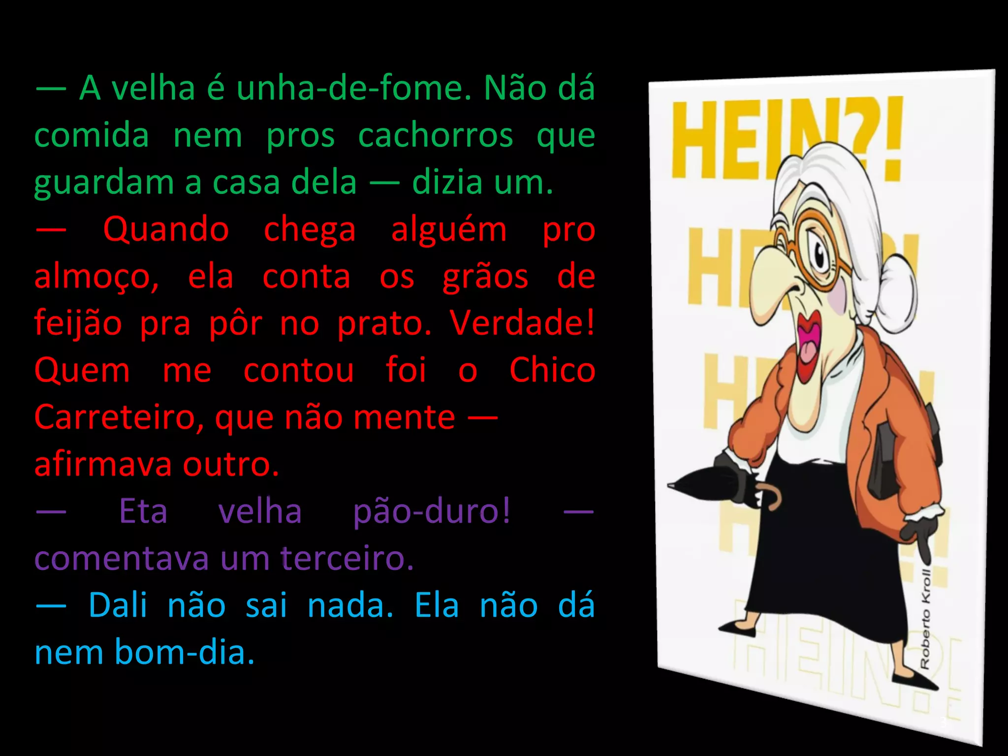 —  A velha é unha-de-fome. Não dá comida nem pros cachorros que guardam a casa dela — dizia um. —  Quando chega alguém pro almoço, ela conta os grãos de feijão pra pôr no prato. Verdade! Quem me contou foi o Chico Carreteiro, que não mente — afirmava outro. —  Eta velha pão-duro! — comentava um terceiro. —  Dali não sai nada. Ela não dá nem bom-dia. 