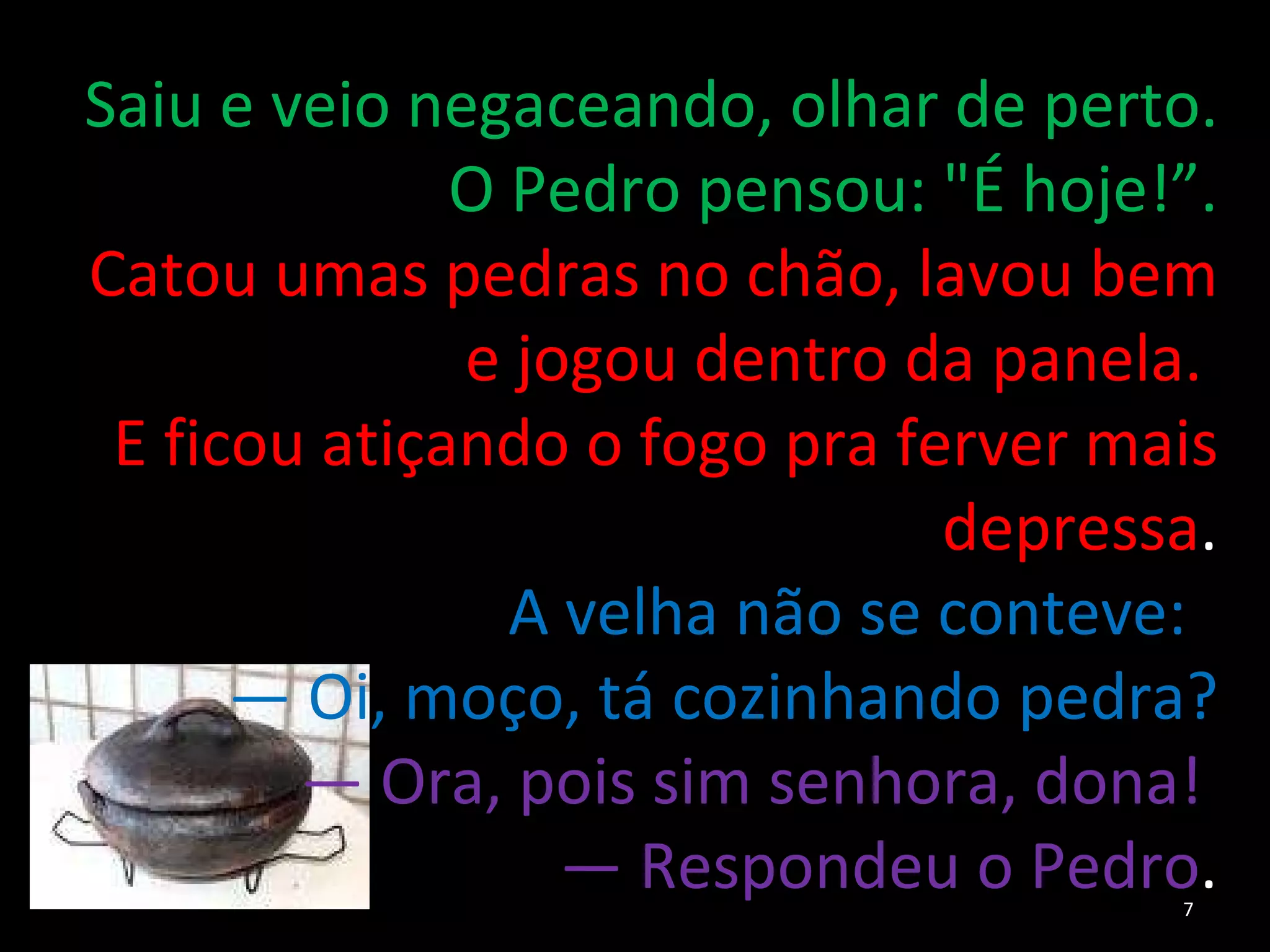 Saiu e veio negaceando, olhar de perto. O Pedro pensou: "É hoje!”. Catou umas pedras no chão, lavou bem e jogou dentro da panela.  E ficou atiçando o fogo pra ferver mais depressa . A velha não se conteve:  —  Oi, moço, tá cozinhando pedra? —  Ora, pois sim senhora, dona!  —  Respondeu o Pedro . 