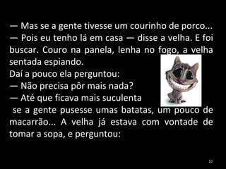—  Mas se a gente tivesse um courinho de porco... —  Pois eu tenho lá em casa — disse a velha. E foi buscar. Couro na panela, lenha no fogo, a velha sentada espiando.  Daí a pouco ela perguntou: —  Não precisa pôr mais nada? —  Até que ficava mais suculenta se a gente pusesse umas batatas, um pouco de macarrão... A velha já estava com vontade de tomar a sopa, e perguntou: 