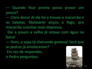 —  Quando ficar pronta posso provar um pouco? —  Claro dona! Aí ela foi e trouxe o macarrão e as batatas. Malasarte atiçou o fogo, pro macarrão cozinhar mais depressa. Daí a pouco a velha já estava com água na boca! —  Hum, a sopa tá cheirando gostosa! Será que as pedras já amoleceram? Em vez de responder,  o Pedro perguntou: 