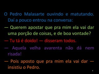 O Pedro Malasarte ouvindo e matutando. Daí a pouco entrou na conversa: —  Querem apostar que pra mim ela vai dar uma porção de coisas, e de boa vontade? —  Tu tá é doido! — disseram todos. —  Aquela velha avarenta não dá nem risada! —  Pois aposto que pra mim ela vai dar — insistiu o Pedro. 