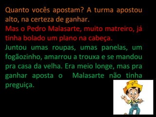Quanto vocês apostam? A turma apostou alto, na certeza de ganhar.  Mas o Pedro Malasarte, muito matreiro, já tinha bolado um plano na cabeça.  Juntou umas roupas, umas panelas, um fogãozinho, amarrou a trouxa e se mandou pra casa da velha. Era meio longe, mas pra ganhar aposta o  Malasarte não tinha preguiça. 