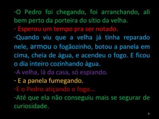 O Pedro foi chegando, foi arranchando, ali bem perto da porteira do sítio da velha. Esperou um tempo pra ser notado.  Quando viu que a velha já tinha reparado nele,  armou  o fogãozinho, botou a panela em cima, cheia de água, e acendeu o fogo. E ficou o dia inteiro cozinhando água.  A velha, lá da casa, só espiando. E a panela fumegando.  E o Pedro atiçando o fogo...  Até que ela não conseguiu mais se segurar de curiosidade. 