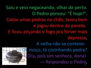 Saiu e veio negaceando, olhar de perto. O Pedro pensou: "É hoje!”. Catou umas pedras no chão, lavou bem e jogou dentro da panela.  E ficou atiçando o fogo pra ferver mais depressa . A velha não se conteve:  —  Oi, moço, tá cozinhando pedra? —  Ora, pois sim senhora, dona!  —  Respondeu o Pedro . 