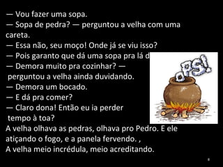 —  Vou fazer uma sopa. —  Sopa de pedra? — perguntou a velha com uma careta. —  Essa não, seu moço! Onde já se viu isso? —  Pois garanto que dá uma sopa pra lá de boa. —  Demora muito pra cozinhar? — perguntou a velha ainda duvidando. —  Demora um bocado. —  E dá pra comer? —  Claro dona! Então eu ia perder tempo à toa? A velha olhava as pedras, olhava pro Pedro. E ele atiçando o fogo, e a panela fervendo. , A velha meio incrédula, meio acreditando. 