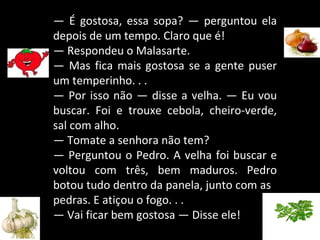 —  É gostosa, essa sopa? — perguntou ela depois de um tempo. Claro que é! —  Respondeu o Malasarte. —  Mas fica mais gostosa se a gente puser um temperinho. . . —  Por isso não — disse a velha. — Eu vou buscar. Foi e trouxe cebola, cheiro-verde, sal com alho. —  Tomate a senhora não tem?  —  Perguntou o Pedro. A velha foi buscar e voltou com três, bem maduros. Pedro botou tudo dentro da panela, junto com as  pedras. E atiçou o fogo. . . —  Vai ficar bem gostosa — Disse ele! 