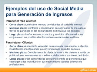 Ejemplos del uso de Social Media
para Generación de Ingresos
Para tener más Clientes
• Corto plazo: Aumentar el número de visitantes al portal de internet.
• Mediano plazo: identificar y posicionarse en segmentos de mercado a
través de participar en las comunidades en línea que los agrupan.
• Largo plazo: diseñar nuevos productos y servicios diferenciados en
conjunto con los posibles clientes de forma colaborativa en línea.
Para retener Clientes
• Corto plazo: Aumentar la velocidad de respuesta para atender a clientes
insatisfechos monitoreando las conversaciones en redes sociales.
• Mediano plazo: Complementar la oferta de valor a los clientes a través de
publicaciones interesantes en medios sociales sobre sus áreas de interés.
• Largo plazo: crear comunidades con fuerte sentido de pertenencia que
satisfagan a los individuos en sus necesidades sociales además de
profesionales.
 