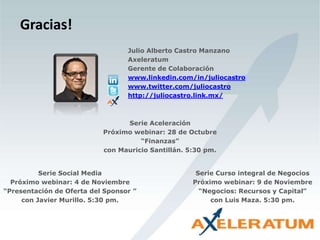 Gracias!
Serie Social Media
Próximo webinar: 4 de Noviembre
“Presentación de Oferta del Sponsor ”
con Javier Murillo. 5:30 pm.
Serie Aceleración
Próximo webinar: 28 de Octubre
“Finanzas”
con Mauricio Santillán. 5:30 pm.
Serie Curso integral de Negocios
Próximo webinar: 9 de Noviembre
“Negocios: Recursos y Capital”
con Luis Maza. 5:30 pm.
Julio Alberto Castro Manzano
Axeleratum
Gerente de Colaboración
www.linkedin.com/in/juliocastro
www.twitter.com/juliocastro
http://juliocastro.link.mx/
 