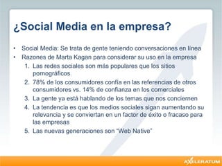¿Social Media en la empresa?
• Social Media: Se trata de gente teniendo conversaciones en línea
• Razones de Marta Kagan para considerar su uso en la empresa
1. Las redes sociales son más populares que los sitios
pornográficos
2. 78% de los consumidores confía en las referencias de otros
consumidores vs. 14% de confianza en los comerciales
3. La gente ya está hablando de los temas que nos conciernen
4. La tendencia es que los medios sociales sigan aumentando su
relevancia y se conviertan en un factor de éxito o fracaso para
las empresas
5. Las nuevas generaciones son “Web Native”
 