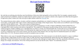 The Legal Terms Of Piracy
the work they are utilizing given that they meet the definition of their given label and qualify as fair use (Stim 396). For example, a parody must be
ruled as humorous by definition, and fair use implies that the content is meant to give a positive outlook on the original work rather than downgrade it.
In legal terms, piracy violates one of the seven given rights outlines within the Copyright Act.
The contracts between artists, authors, inventors, and their companies and publishers are violated in numerous ways. The most common infringement
occurs daily, as often people make copies of items without previous knowledge of their illegal actions. These minute acts are difficult to prevent though,
especially with the ability to scan, ... Show more content on Helpwriting.net ...
Many laws and punishments have been written to prevent piracy and its consequences. In 1897, Congress established a branch entitled The U.S.
Copyright Office, which constructs and enforces copyright law. The complexity of the penalty has grown along with the excessive abuse of pirated
content (Congress). Simply scribbling over a copyright notice in a book is a twenty–five thousand dollar fine. If more than one act of intentional
copyright infringement is committed within a six month period, the culprit may be fined a sum worth a given ratio to the value of the stolen products
as well as a sentenced of one to five years in prison. given the severity of the situation, fines can range from five hundred thousand to one million
dollars (Stim, 315–319). The prison sentence can also be extended to up to ten years.
When taken to court, cases of copyright infringement become extremely hazy. The victim must prove not only that the material is a copy or semblance
of their product. simple details can turn an entire verdict. In 1980, Star Wars sued and defeated the upstart television show Battlestar Galactica
(Boekweg). Twenty First Century Fox was able to specify 34 similarities that, although not totally unique to Star War, specifically reflected its plot line,
design, love triangle, and characters. Part of the winning statement was the fact that the name "Skyler" was undeniably similar to
... Get more on HelpWriting.net ...
 