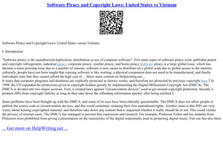 Software Piracy and Copyright Laws: United States vs Vietnam
Software Piracy and Copyright Laws: United States versus Vietnam
I. Introduction
"Software piracy is the unauthorized duplication, distribution or use of computer software". Five main types of software piracy exist: publisher patent
and copyright infringement, industrial piracy, corporate piracy, reseller piracy, and home piracy.Software piracy is a large global issue, which has
become a more pressing issue due to a number of reasons: software is now easier to distribute on a global scale due to global access to the internet;
culturally, people have not been taught that copying software is like stealing; a physical component does not need to be manufactured; and finally
individuals state that they cannot afford the high cost of ... Show more content on Helpwriting.net ...
It states that computer programs and databases are explicitly protected as literary works, and therefore are protected by previous copyright laws.2 In
1998, the US expanded the protections given to copyright holders greatly by implementing the Digital Millennium Copyright Act (DMCA). The
DMCA is divided into two major sections. First, it created laws against "circumvention devices" used to get around copyright protection. Second, it
protects ISPs from copyright liability as long as they take down the offending information quickly after being notified.3
Some problems have been brought up with the DMCA, and some of its uses have been ethically questionable. The DMCA does not allow people to
publish the source code to circumvention devices, and this could constitute violating their first amendment rights. Another issue is that ISPs are very
weary about hosting copyrighted material, and therefore take down any content that is requested whether it really should be or not. This could violate
the privacy of internet users. The DMCA has managed to prevent free expression and research. For example, Professor Felten and his students from
Princeton were prohibited from giving a presentation on the insecurities of the digital watermarks used in protecting digital music. Fair use has also been
... Get more on HelpWriting.net ...
 
