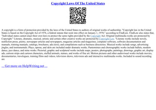 Copyright Laws Of The United States
A copyright is a form of protection provided by the laws of the United States to authors of original works of authorship. "Copyright law in the United
States is based on the Copyright Act of 1976, a federal statute that went into effect on January 1, 1978," according to FindLaw. FindLaw also states that,
"Individual states cannot enact their own laws to protect the same rights provided by the Copyright Act. Original multimedia works are protected by
Copyright." Literary, dramatic, musical, artistic and certain other creative works are protected by Copyright Law. "Literary works include novels,
nonfiction prose, poetry, newspaper articles and newspapers, magazine articles and magazines, computer software, software documentation and
manuals, training manuals, catalogs, brochures, ads (text), and compilations such as business directories. Musical works include songs, advertising
jingles, and instrumentals. Plays, operas, and skits are included under dramatic works. Pantomimes and choreographic works include ballets, modern
dance, jazz dance, and mine works. Pictorial, graphic and sculptural works include maps, posters, photographs, paintings, drawings, graphic art, display
ads, cartoon strips and cartoon characters, stuffed animals, statues, and works of fine art. Motion pictures and other audiovisual works include movies,
documentaries, travelogues, training films and videos, television shows, television ads and interactive multimedia works. Included in sound recording
are
... Get more on HelpWriting.net ...
 